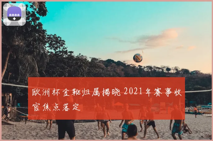 欧洲杯金靴归属揭晓 2021年赛事收官焦点落定