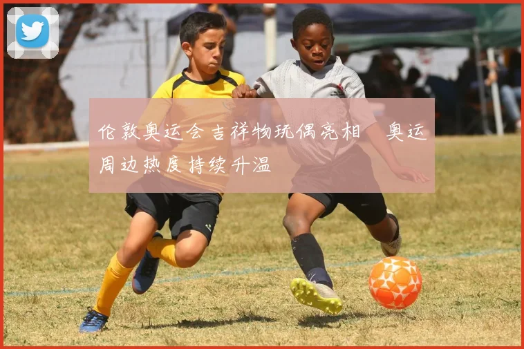 伦敦奥运会吉祥物玩偶亮相 奥运周边热度持续升温
