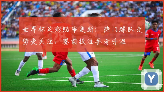 世界杯足彩赔率更新：热门球队走势受关注，赛前投注参考升温
