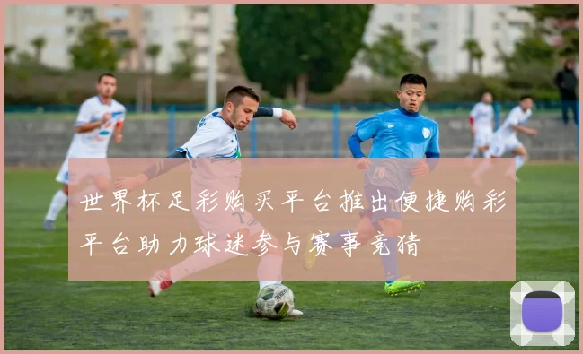 世界杯足彩购买平台推出便捷购彩平台助力球迷参与赛事竞猜
