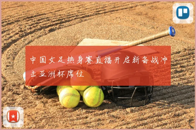 中国女足热身赛直播开启新备战冲击亚洲杯席位