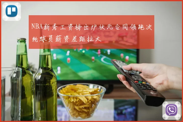 NBA新秀工资榜出炉状元合同领跑次轮球员薪资差距拉大
