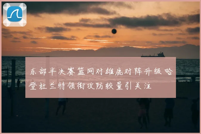 东部半决赛篮网对雄鹿对阵升级 哈登杜兰特领衔攻防较量引关注