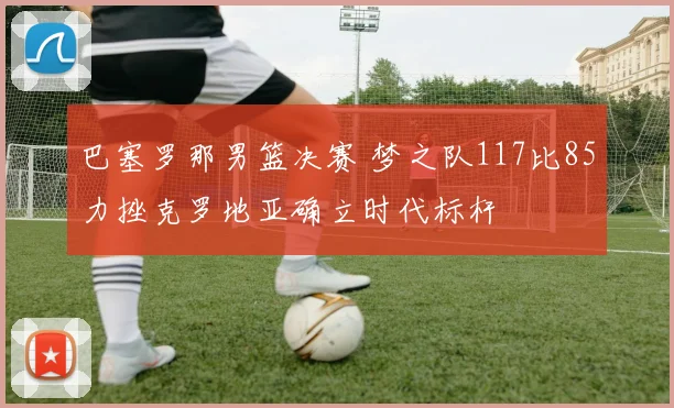 巴塞罗那男篮决赛 梦之队117比85力挫克罗地亚确立时代标杆