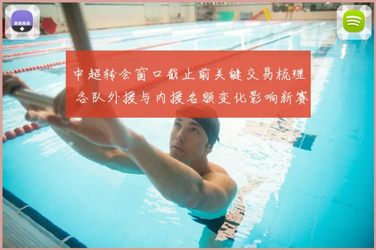 中超转会窗口截止前关键交易梳理 各队外援与内援名额变化影响新赛季阵容