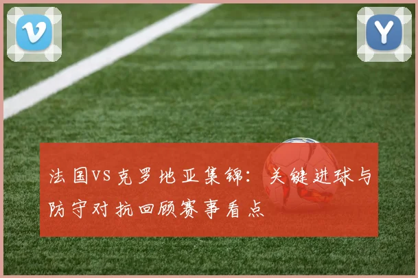 法国vs克罗地亚集锦：关键进球与防守对抗回顾赛事看点