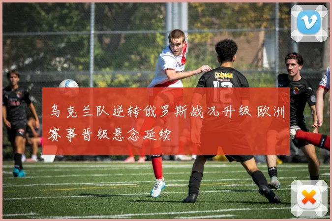 乌克兰队逆转俄罗斯战况升级 欧洲赛事晋级悬念延续