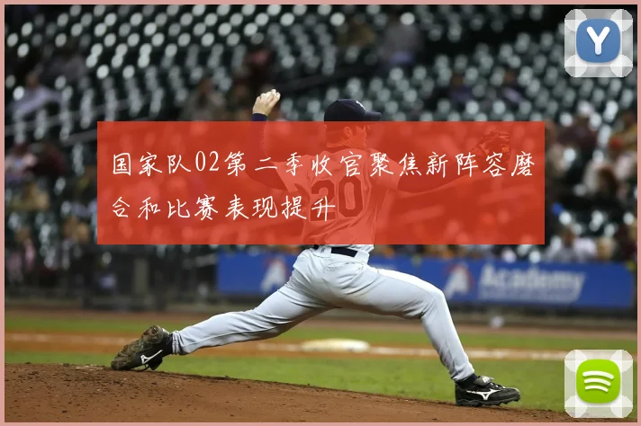 国家队02第二季收官聚焦新阵容磨合和比赛表现提升
