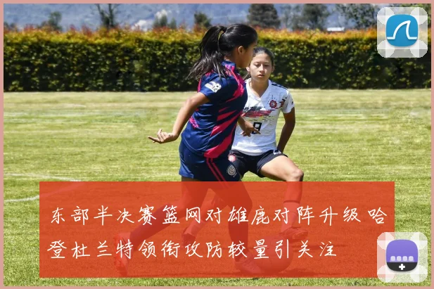 东部半决赛篮网对雄鹿对阵升级 哈登杜兰特领衔攻防较量引关注
