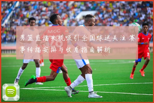 男篮直播央视吸引全国球迷关注 赛事转播安排与收看指南解析