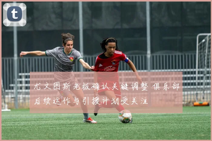 尤文图斯老板确认关键调整 俱乐部后续运作与引援计划受关注
