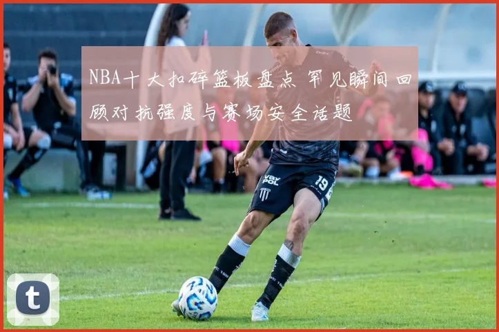 NBA十大扣碎篮板盘点 罕见瞬间回顾对抗强度与赛场安全话题