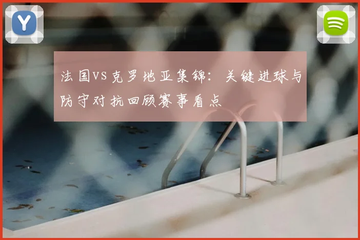 法国vs克罗地亚集锦：关键进球与防守对抗回顾赛事看点