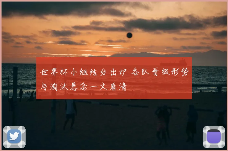 世界杯小组结分出炉 各队晋级形势与淘汰悬念一文看清