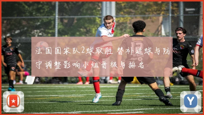 法国国家队2球取胜 替补进球与防守调整影响小组晋级与排名