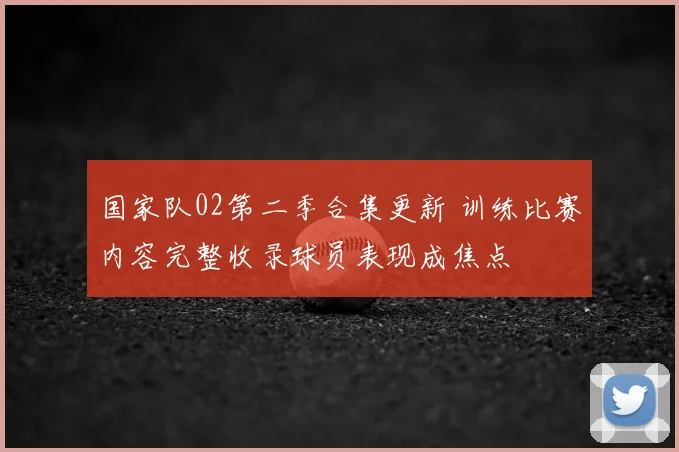 国家队02第二季合集更新 训练比赛内容完整收录球员表现成焦点