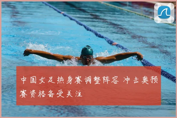 中国女足热身赛调整阵容 冲击奥预赛资格备受关注