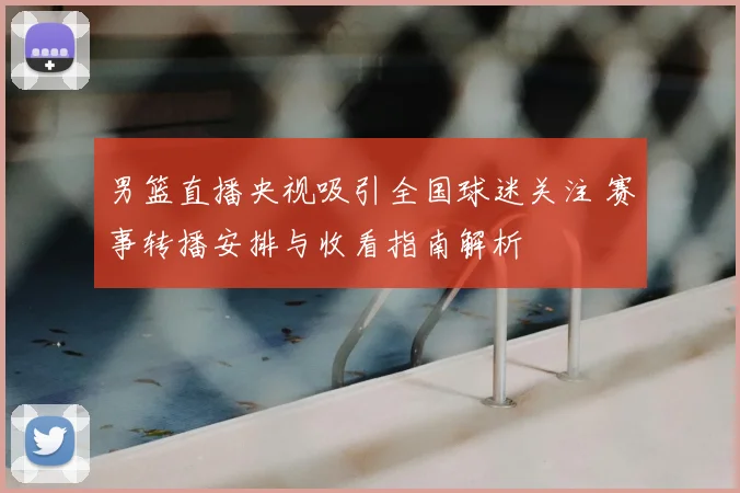 男篮直播央视吸引全国球迷关注 赛事转播安排与收看指南解析