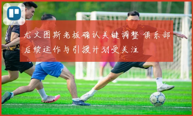 尤文图斯老板确认关键调整 俱乐部后续运作与引援计划受关注