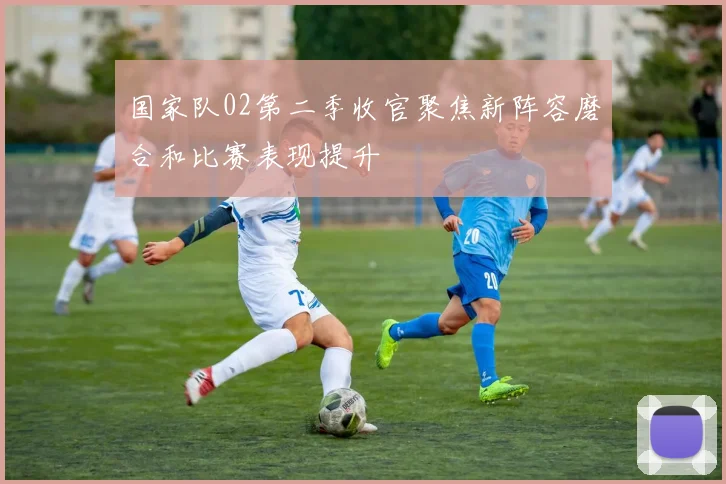 国家队02第二季收官聚焦新阵容磨合和比赛表现提升