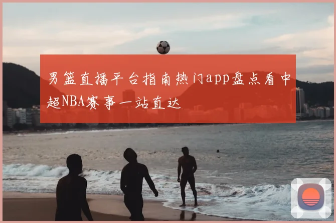 男篮直播平台指南热门app盘点看中超NBA赛事一站直达