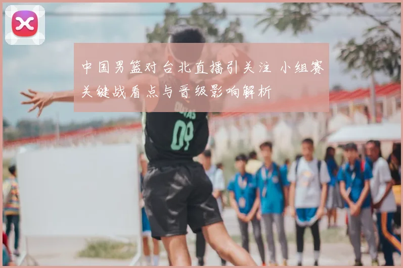 中国男篮对台北直播引关注 小组赛关键战看点与晋级影响解析