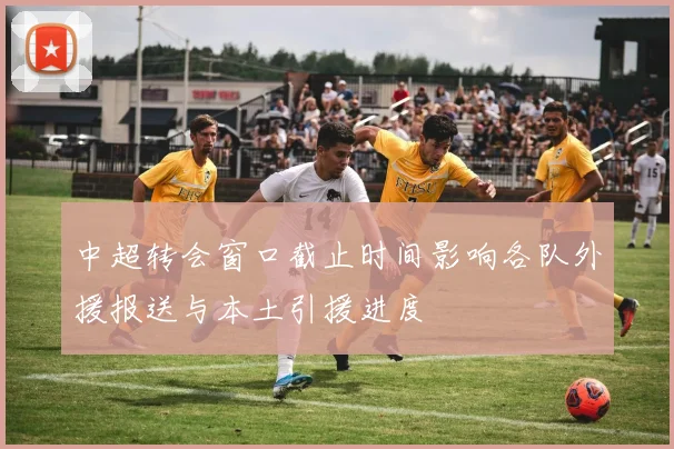 中超转会窗口截止时间影响各队外援报送与本土引援进度