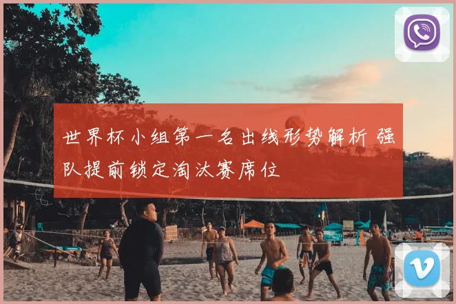 世界杯小组第一名出线形势解析 强队提前锁定淘汰赛席位