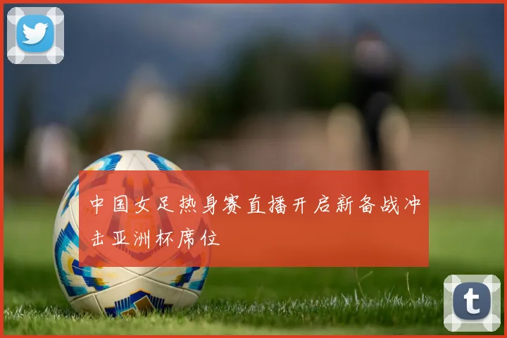 中国女足热身赛直播开启新备战冲击亚洲杯席位